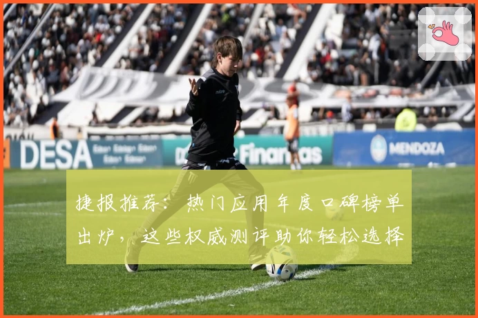 捷报推荐：热门应用年度口碑榜单出炉，这些权威测评助你轻松选择！