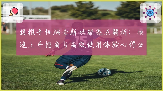 捷报手机端全新功能亮点解析：快速上手指南与高效使用体验心得分享