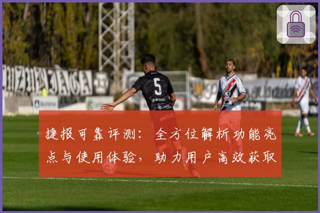 捷报可靠评测：全方位解析功能亮点与使用体验，助力用户高效获取资讯