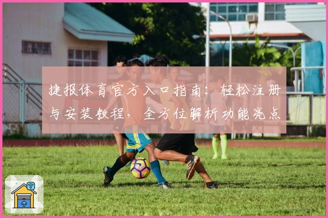 捷报体育官方入口指南：轻松注册与安装教程，全方位解析功能亮点与使用体验