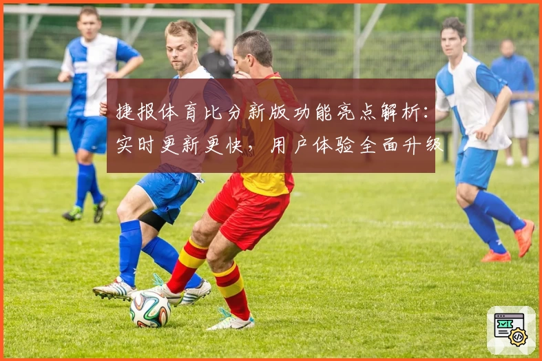 捷报体育比分新版功能亮点解析：实时更新更快，用户体验全面升级