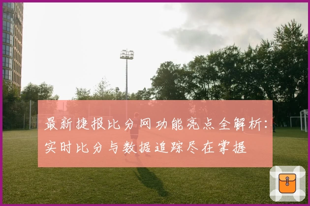 最新捷报比分网功能亮点全解析：实时比分与数据追踪尽在掌握
