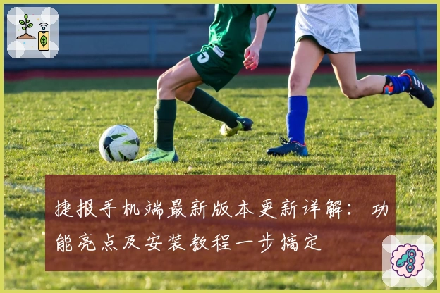 捷报手机端最新版本更新详解：功能亮点及安装教程一步搞定