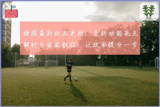 捷报最新版本更新：全新功能亮点解析与安装教程，让效率提升一步到位