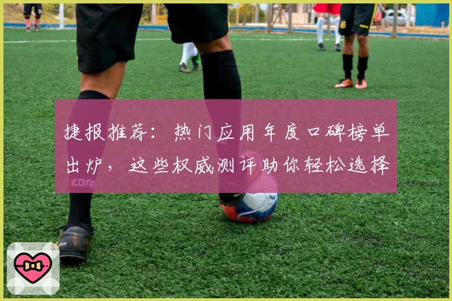 捷报推荐：热门应用年度口碑榜单出炉，这些权威测评助你轻松选择！