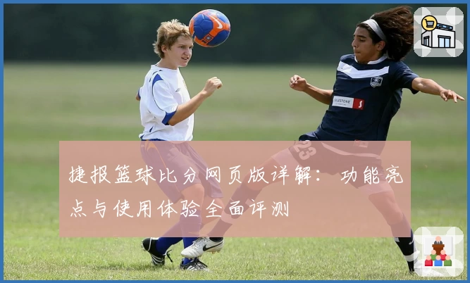 捷报篮球比分网页版详解：功能亮点与使用体验全面评测